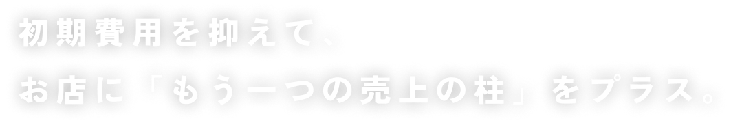 初期費用を抑えて、お店に「もう一つの売上の柱」をプラス。